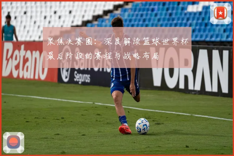 聚焦决赛圈：深度解读篮球世界杯最后阶段的赛程与战略布局