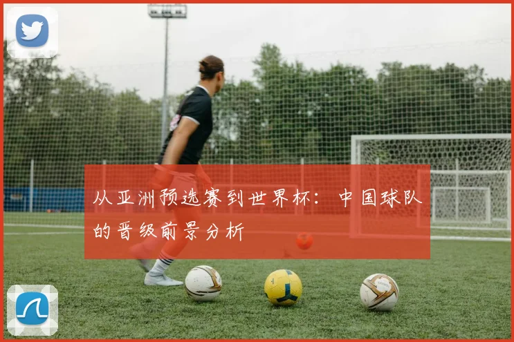 从亚洲预选赛到世界杯：中国球队的晋级前景分析
