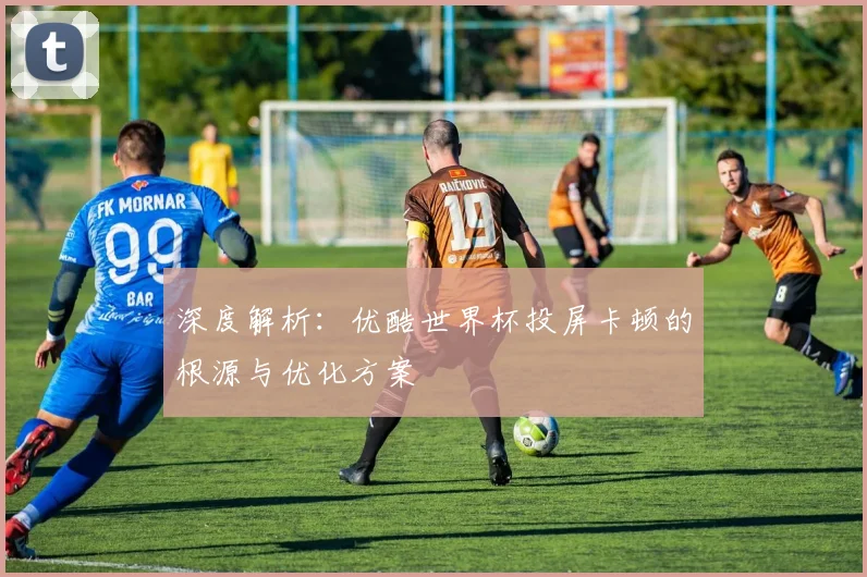 深度解析：优酷世界杯投屏卡顿的根源与优化方案