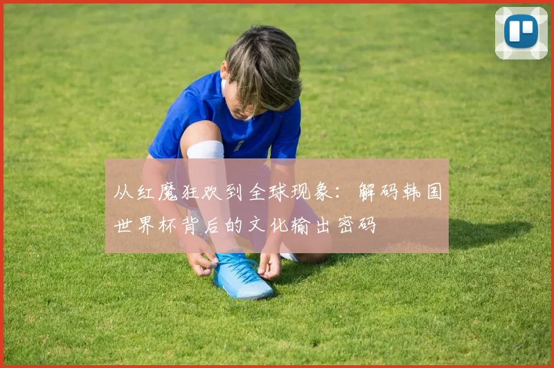 从红魔狂欢到全球现象：解码韩国世界杯背后的文化输出密码