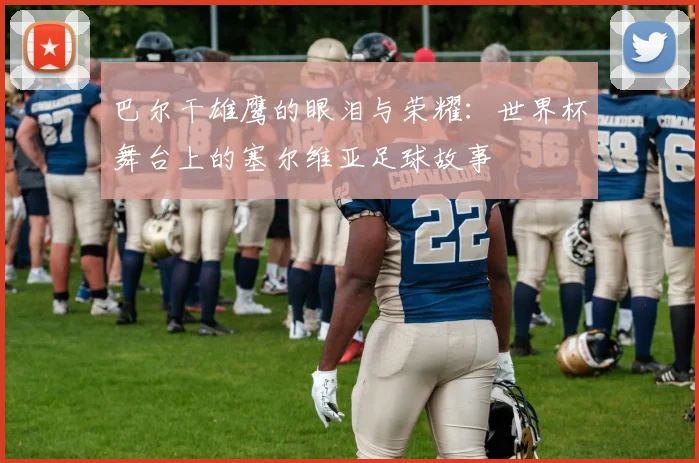 巴尔干雄鹰的眼泪与荣耀：世界杯舞台上的塞尔维亚足球故事