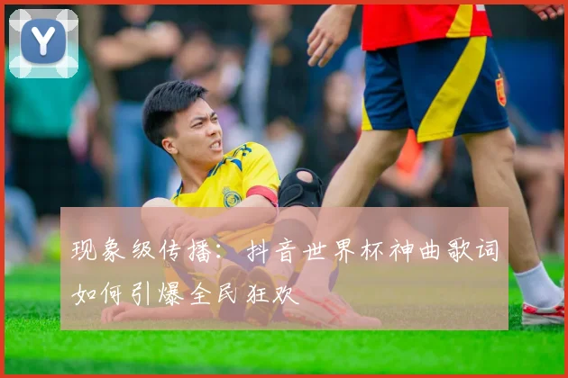 现象级传播:抖音世界杯神曲歌词如何引爆全民狂欢