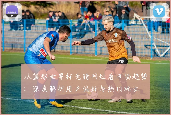 从篮球世界杯竞猜网址看市场趋势:深度解析用户偏好与热门玩法