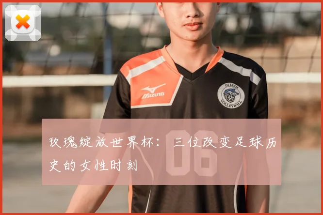 玫瑰绽放世界杯:三位改变足球历史的女性时刻