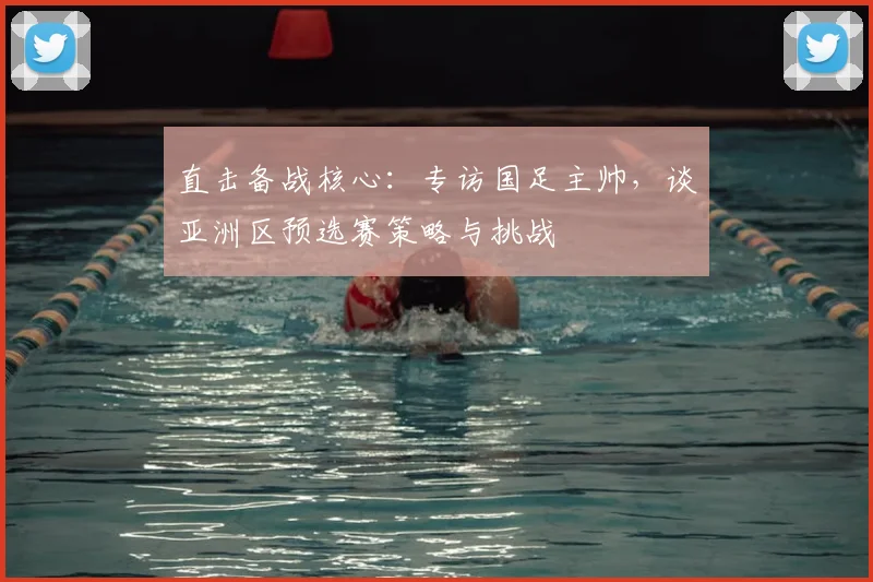 直击备战核心:专访国足主帅,谈亚洲区预选赛策略与挑战