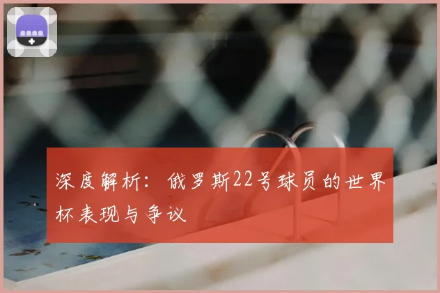 深度解析：俄罗斯22号球员的世界杯表现与争议