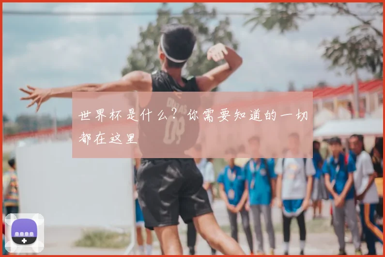 世界杯是什么？你需要知道的一切都在这里