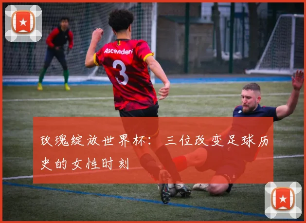 玫瑰绽放世界杯:三位改变足球历史的女性时刻