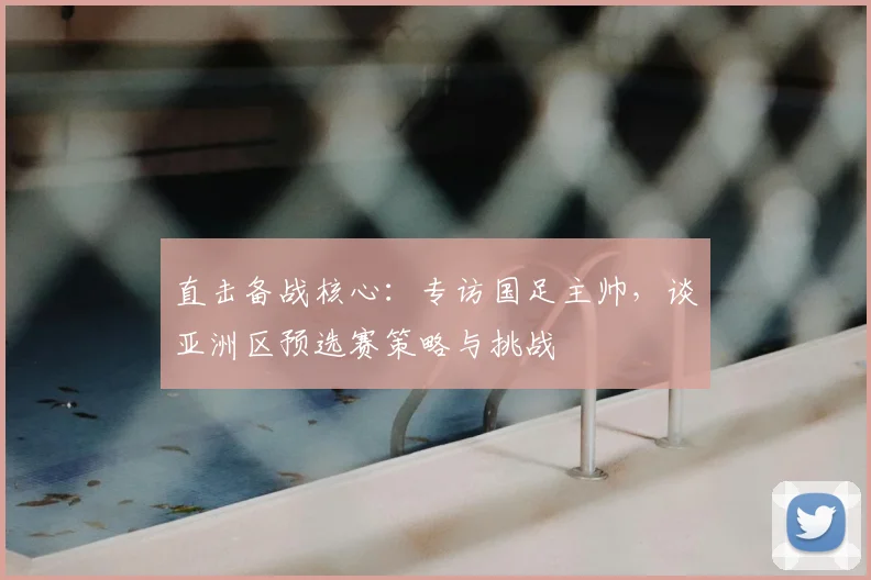 直击备战核心:专访国足主帅,谈亚洲区预选赛策略与挑战